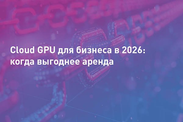 Cloud GPU для бизнеса в 2026: какова окупаемость и когда выгоднее аренда