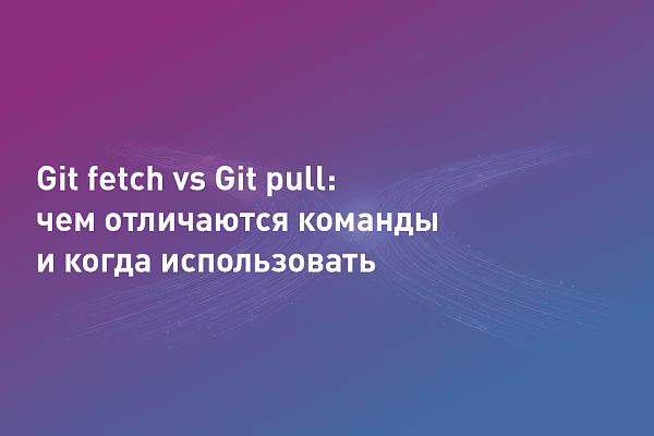 Git fetch vs Git pull: чем отличаются команды и когда использовать