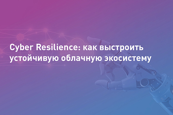 Cyber Resilience: как выстроить устойчивую облачную экосистему