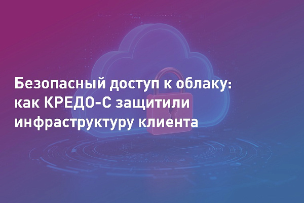 Безопасный доступ к облачным сервисам: как КРЕДО-С защитили инфраструктуру крупного клиента