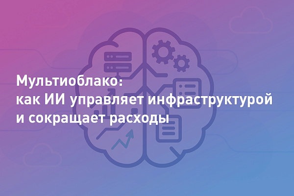Мультиоблако: как искусственный интеллект управляет инфраструктурой, сокращает расходы и повышает надёжность